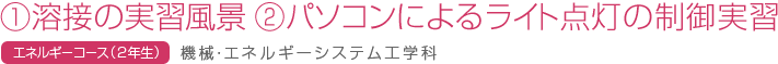　①溶接の実習風景　②パソコンによるライト点灯の制御実習　エネルギーコース(2年生)　機械・エネルギーシステム工学科