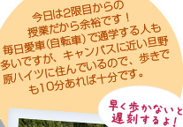 10：20　通学　今日は2限目からの授業だから余裕です！毎日愛車（自転車）で通学する人も多いですが、キャンパスに近い旦野原ハイツに住んでいるので、歩きでも10分あれば十分です。　早く歩かないと遅刻するよ！